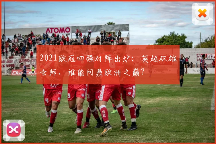 2021欧冠四强对阵出炉:英超双雄会师,谁能问鼎欧洲之巅?