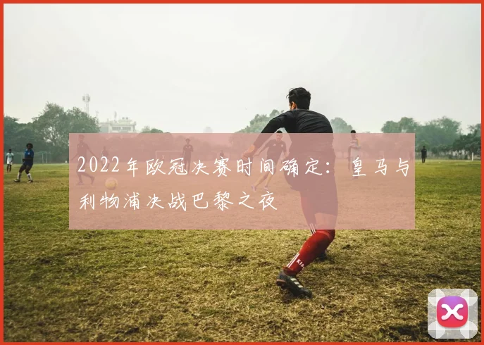 2022年欧冠决赛时间确定：皇马与利物浦决战巴黎之夜