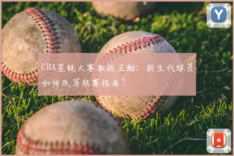 CBA星锐大赛激战正酣：新生代球员如何改写联赛格局？