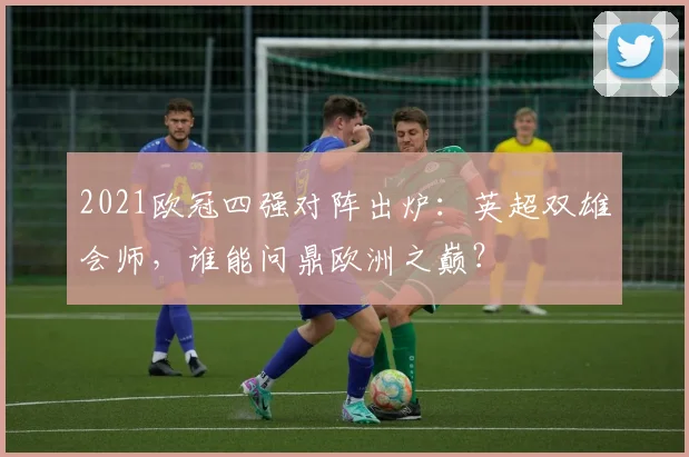 2021欧冠四强对阵出炉:英超双雄会师,谁能问鼎欧洲之巅?