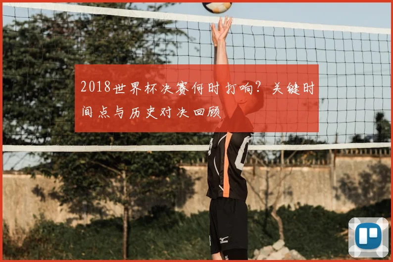 2018世界杯决赛何时打响？关键时间点与历史对决回顾