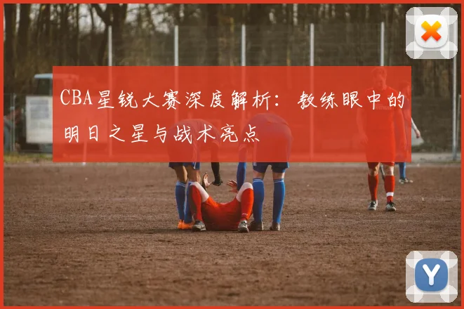 CBA星锐大赛深度解析：教练眼中的明日之星与战术亮点