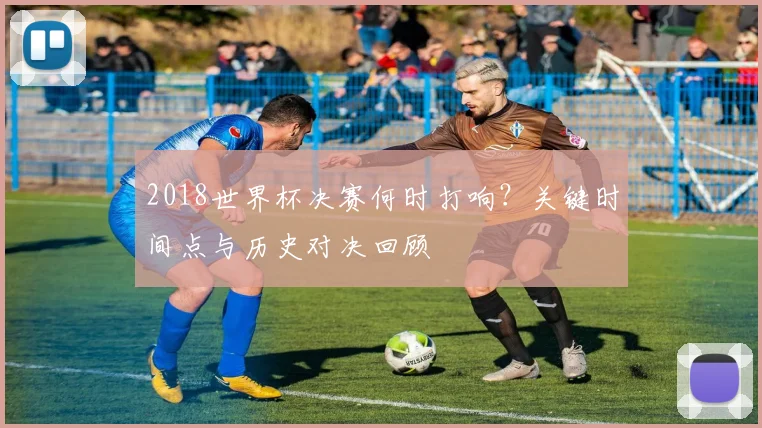 2018世界杯决赛何时打响？关键时间点与历史对决回顾
