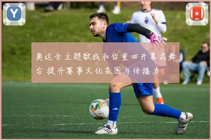 奥运会主题歌我和你重回开幕式舞台 提升赛事文化氛围与传播力