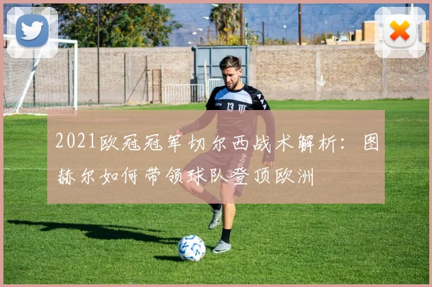 2021欧冠冠军切尔西战术解析:图赫尔如何带领球队登顶欧洲