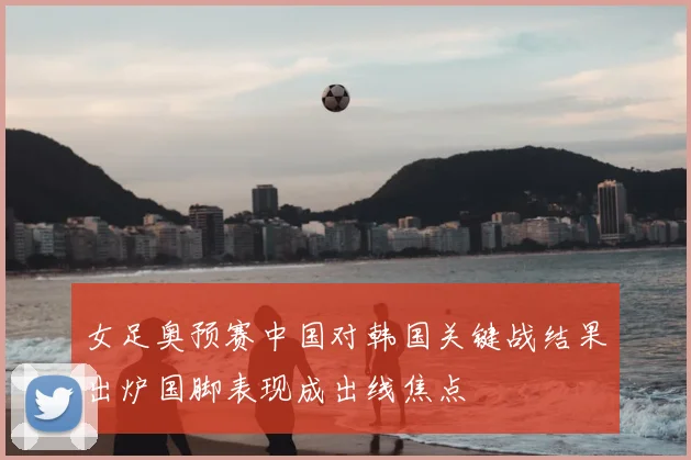女足奥预赛中国对韩国关键战结果出炉国脚表现成出线焦点