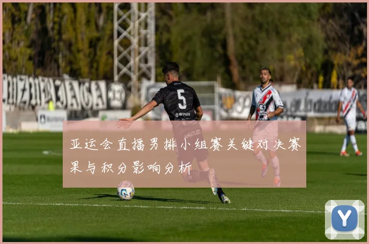 亚运会直播男排小组赛关键对决赛果与积分影响分析